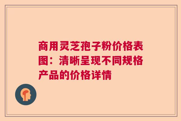 商用灵芝孢子粉价格表图：清晰呈现不同规格产品的价格详情