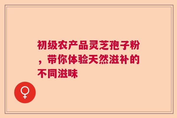 初级农产品灵芝孢子粉，带你体验天然滋补的不同滋味