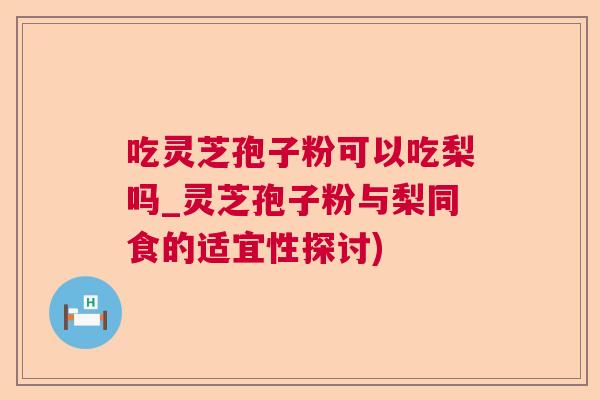 吃灵芝孢子粉可以吃梨吗_灵芝孢子粉与梨同食的适宜性探讨)