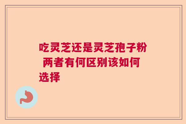 吃灵芝还是灵芝孢子粉 两者有何区别该如何选择