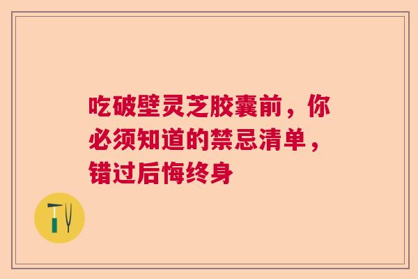 吃破壁灵芝胶囊前，你必须知道的禁忌清单，错过后悔终身