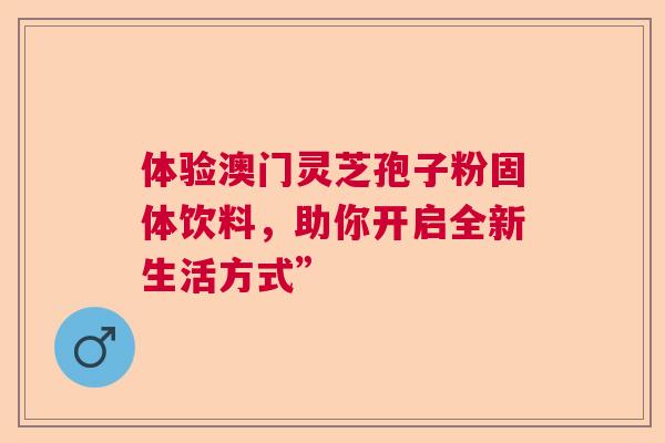 体验澳门灵芝孢子粉固体饮料，助你开启全新生活方式”
