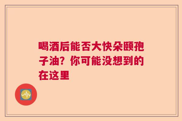 喝酒后能否大快朵颐孢子油？你可能没想到的在这里