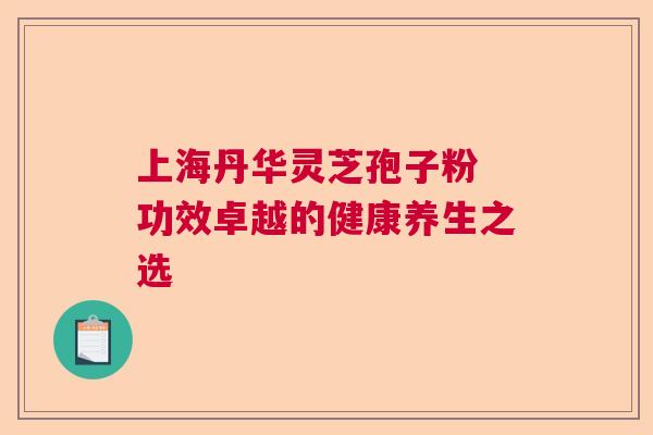 上海丹华灵芝孢子粉 功效卓越的健康养生之选