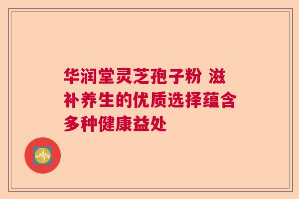 华润堂灵芝孢子粉 滋补养生的优质选择蕴含多种健康益处