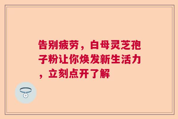 告别疲劳，白母灵芝孢子粉让你焕发新生活力，立刻点开了解