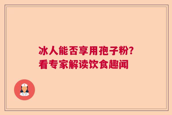 冰人能否享用孢子粉？看专家解读饮食趣闻