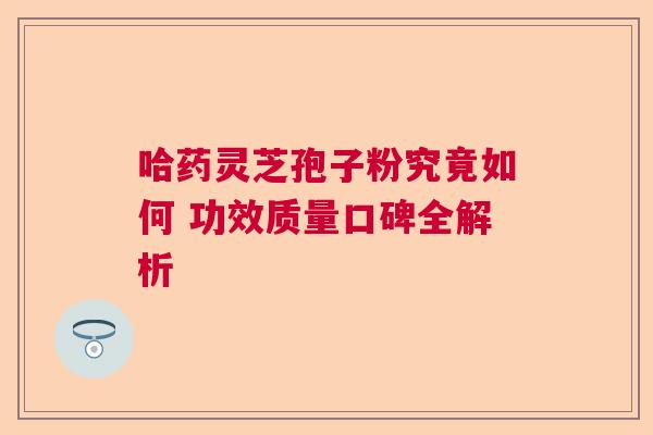 哈药灵芝孢子粉究竟如何 功效质量口碑全解析