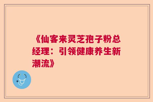 《仙客来灵芝孢子粉总经理：引领健康养生新潮流》