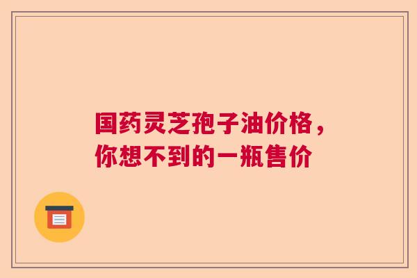 国药灵芝孢子油价格，你想不到的一瓶售价