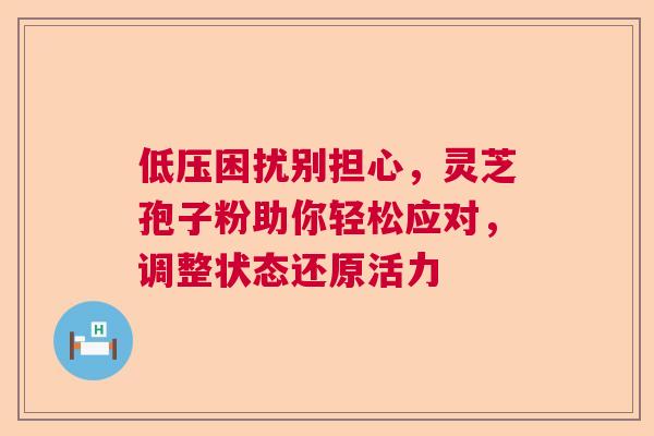 低压困扰别担心，灵芝孢子粉助你轻松应对，调整状态还原活力