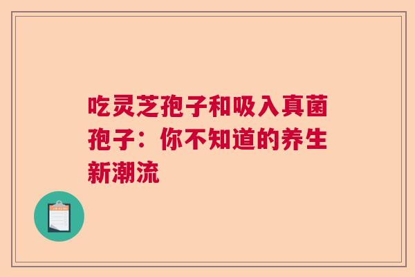 吃灵芝孢子和吸入真菌孢子：你不知道的养生新潮流