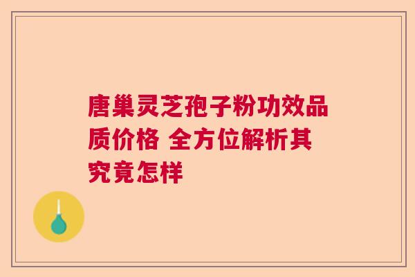 唐巢灵芝孢子粉功效品质价格 全方位解析其究竟怎样