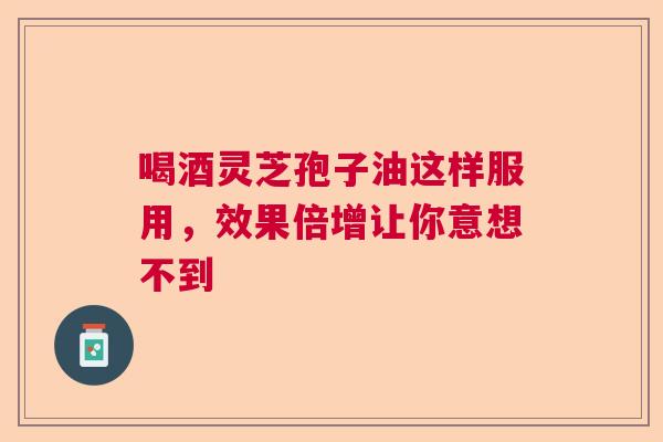 喝酒灵芝孢子油这样服用，效果倍增让你意想不到