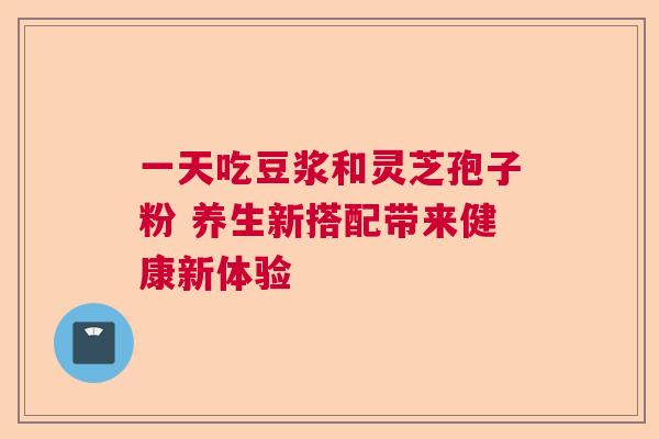一天吃豆浆和灵芝孢子粉 养生新搭配带来健康新体验