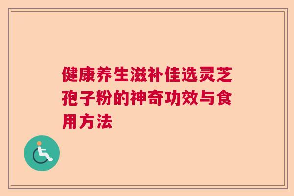 健康养生滋补佳选灵芝孢子粉的神奇功效与食用方法