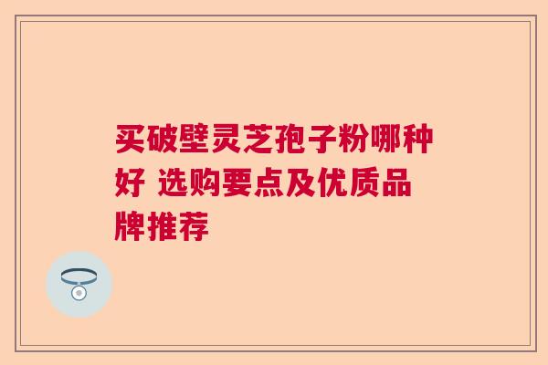 买破壁灵芝孢子粉哪种好 选购要点及优质品牌推荐