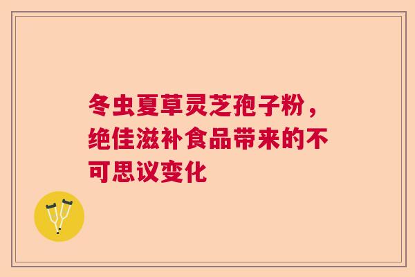 冬虫夏草灵芝孢子粉，绝佳滋补食品带来的不可思议变化