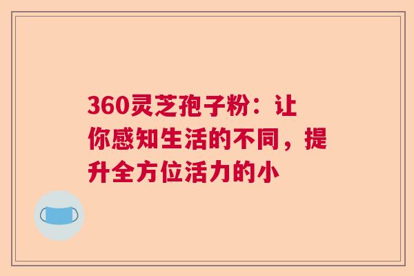 360灵芝孢子粉：让你感知生活的不同，提升全方位活力的小