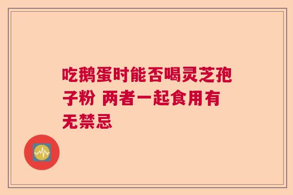 吃鹅蛋时能否喝灵芝孢子粉 两者一起食用有无禁忌
