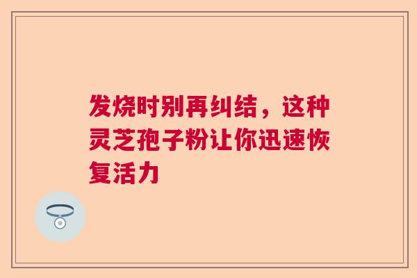 发烧时别再纠结，这种灵芝孢子粉让你迅速恢复活力
