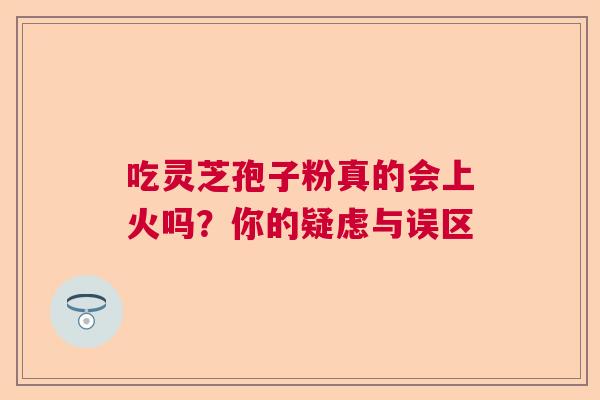 吃灵芝孢子粉真的会上火吗？你的疑虑与误区
