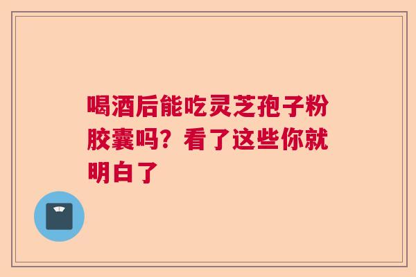 喝酒后能吃灵芝孢子粉胶囊吗？看了这些你就明白了