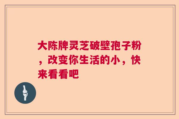 大陈牌灵芝破壁孢子粉，改变你生活的小，快来看看吧