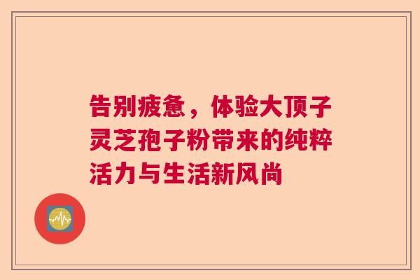 告别疲惫，体验大顶子灵芝孢子粉带来的纯粹活力与生活新风尚
