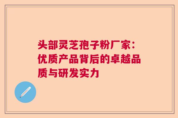 头部灵芝孢子粉厂家：优质产品背后的卓越品质与研发实力