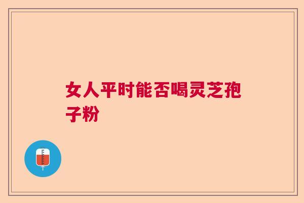 女人平时能否喝灵芝孢子粉