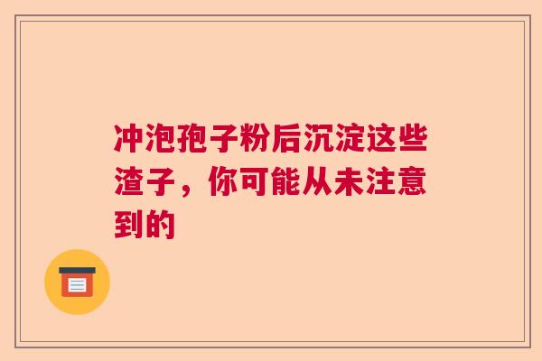 冲泡孢子粉后沉淀这些渣子，你可能从未注意到的