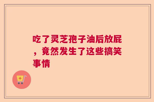 吃了灵芝孢子油后放屁，竟然发生了这些搞笑事情