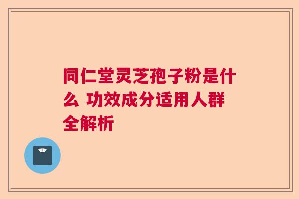 同仁堂灵芝孢子粉是什么 功效成分适用人群全解析