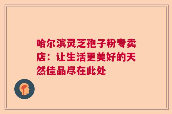 哈尔滨灵芝孢子粉专卖店：让生活更美好的天然佳品尽在此处