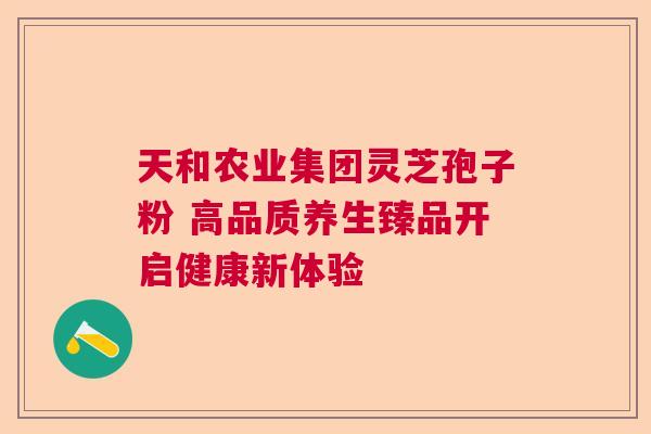 天和农业集团灵芝孢子粉 高品质养生臻品开启健康新体验