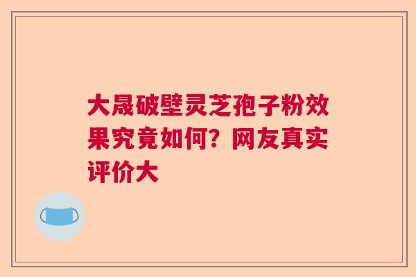 大晟破壁灵芝孢子粉效果究竟如何？网友真实评价大