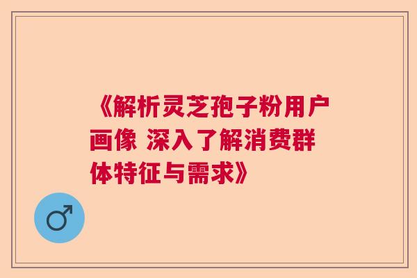《解析灵芝孢子粉用户画像 深入了解消费群体特征与需求》