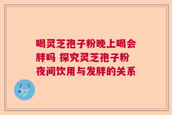 喝灵芝孢子粉晚上喝会胖吗 探究灵芝孢子粉夜间饮用与发胖的关系