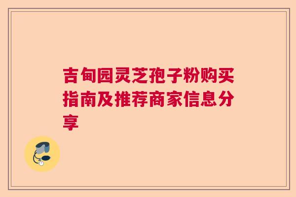 吉甸园灵芝孢子粉购买指南及推荐商家信息分享