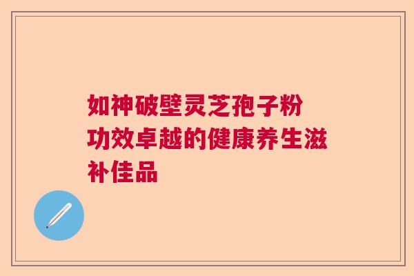 如神破壁灵芝孢子粉 功效卓越的健康养生滋补佳品