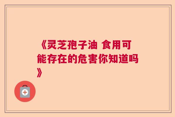 《灵芝孢子油 食用可能存在的危害你知道吗》