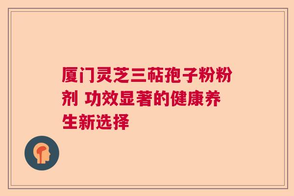厦门灵芝三萜孢子粉粉剂 功效显著的健康养生新选择