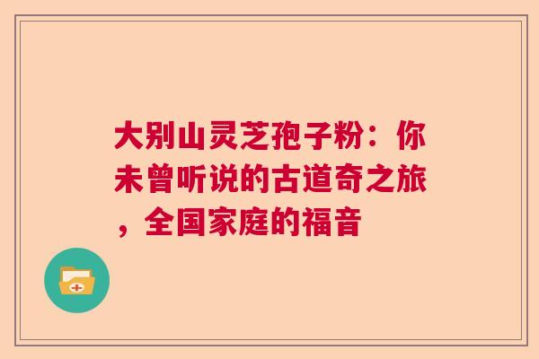 大别山灵芝孢子粉：你未曾听说的古道奇之旅，全国家庭的福音