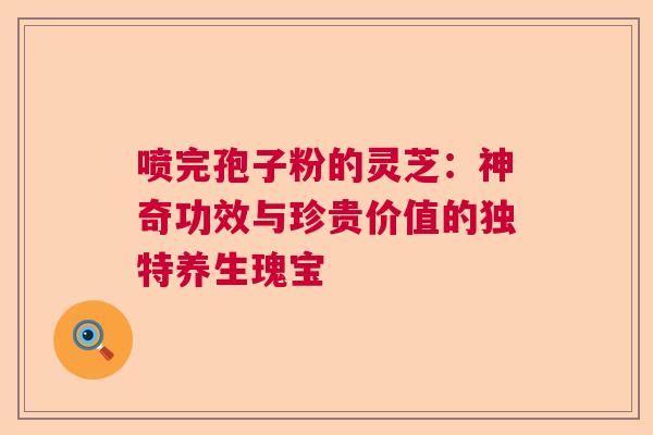 喷完孢子粉的灵芝：神奇功效与珍贵价值的独特养生瑰宝
