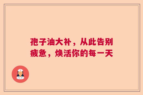 孢子油大补，从此告别疲惫，焕活你的每一天