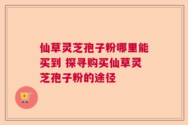 仙草灵芝孢子粉哪里能买到 探寻购买仙草灵芝孢子粉的途径