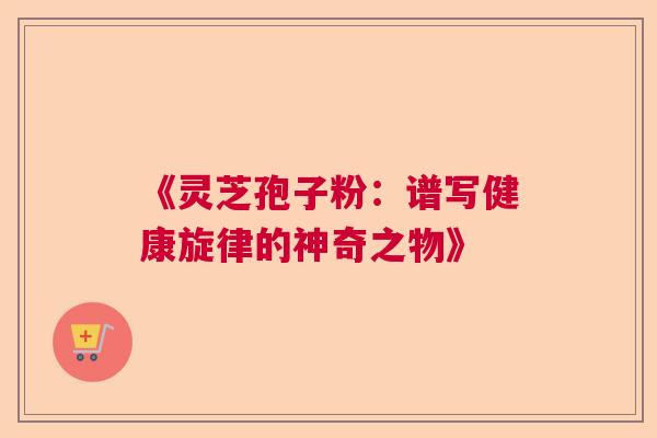 《灵芝孢子粉：谱写健康旋律的神奇之物》