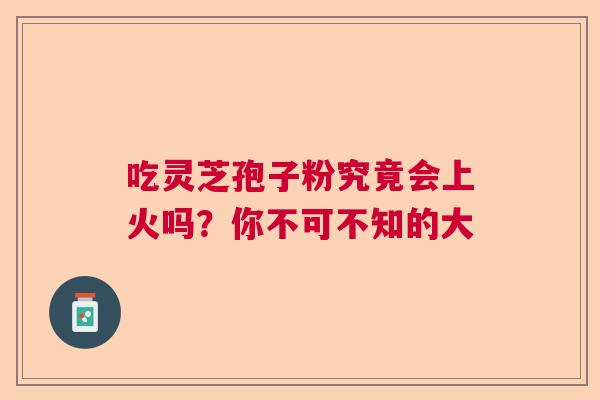 吃灵芝孢子粉究竟会上火吗？你不可不知的大
