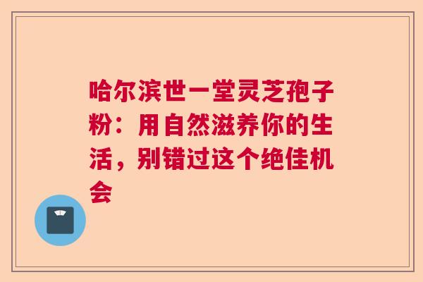 哈尔滨世一堂灵芝孢子粉：用自然滋养你的生活，别错过这个绝佳机会